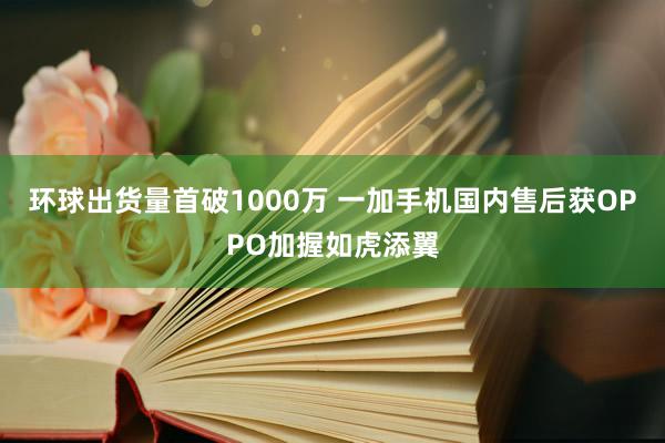 环球出货量首破1000万 一加手机国内售后获OPPO加握如虎添翼