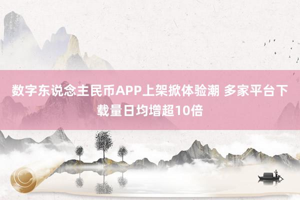 数字东说念主民币APP上架掀体验潮 多家平台下载量日均增超10倍
